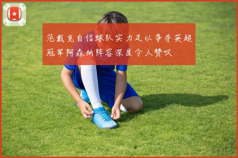 范戴克自信球队实力足以争夺英超冠军阿森纳阵容深度令人赞叹