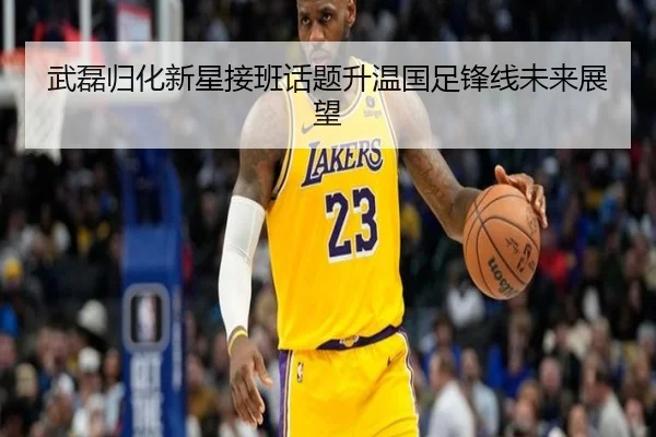 武磊归化新星接班话题升温国足锋线未来展望
