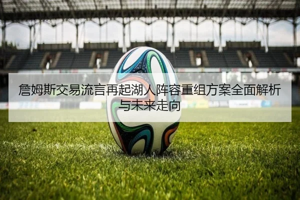 詹姆斯交易流言再起湖人阵容重组方案全面解析与未来走向