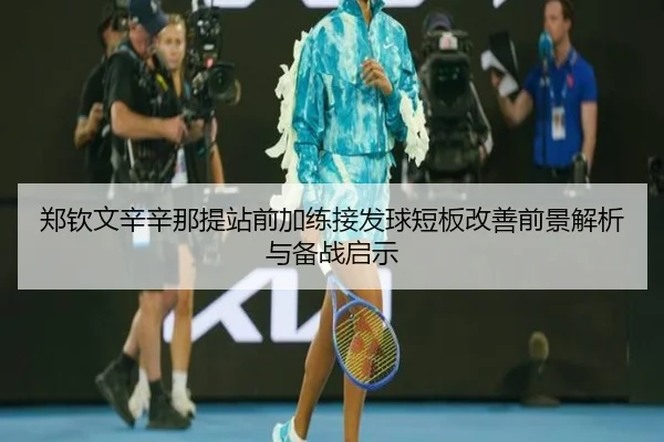 郑钦文辛辛那提站前加练接发球短板改善前景解析与备战启示